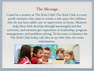The Message
Come be a mentor at The Kids Club! The Kids Club is a non-
proﬁt initiative that aims to create a safe space for children
who do not have adult care or supervision at home. Mentors
help these kids develop through meaningful and fun
activities, and mentors get experience in leadership, program
management, and problem solving. To become a volunteer for
The Kids Club today, call Alex at 555-666-7890 for more
information.
 