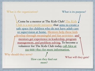 Come be a mentor at The Kids Club! The Kids
Club is a non-proﬁt initiative that aims to create a
safe space for children who do not have adult care
or supervision at home. Mentors help these kids
develop through meaningful and fun activities, and
mentors get experience in leadership, program
management, and problem solving. To become a
volunteer for The Kids Club today, call Alex at
555-666-7890 for more information.
What is the organization? What is its purpose?
What will they gain?
How can they ﬁnd out
more?
Why should they serve?
 