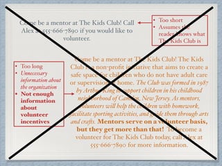 Come be a mentor at The Kids Club! Call
Alex at 555-666-7890 if you would like to
volunteer.
Come be a mentor at The Kids Club! The Kids
Club is a non-proﬁt initiative that aims to create a
safe space for children who do not have adult care
or supervision at home. The Club was formed in 1987
byArthur King to support children in his childhood
neighborhood of Camden, New Jersey.As mentors,
volunteers will help the children with homework,
facilitate sporting activities, and guide them through arts
and crafts. Mentors serve on a volunteer basis,
but they get more than that! To become a
volunteer for The Kids Club today, call Alex at
555-666-7890 for more information.
• Too short
• Assumes the
reader knows what
The Kids Club is
• Too long
• Unnecessary
information about
the organization
• Not enough
information
about
volunteer
incentives
 