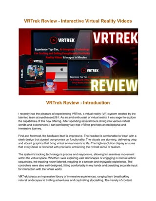 VRTrek Review - Interactive Virtual Reality Videos
VRTrek Review - Introduction
I recently had the pleasure of experiencing VRTrek, a virtual reality (VR) system created by the
talented team at syedhaseeb261. As an avid enthusiast of virtual reality, I was eager to explore
the capabilities of this new offering. After spending several hours diving into various virtual
worlds and experiences, I can confidently say that VRTrek provides an exceptional and
immersive journey.
First and foremost, the hardware itself is impressive. The headset is comfortable to wear, with a
sleek design that doesn't compromise on functionality. The visuals are stunning, delivering crisp
and vibrant graphics that bring virtual environments to life. The high-resolution display ensures
that every detail is rendered with precision, enhancing the overall sense of realism.
The system's tracking technology is precise and responsive, allowing for seamless movement
within the virtual space. Whether I was exploring vast landscapes or engaging in intense action
sequences, the tracking never faltered, resulting in a smooth and enjoyable experience. The
controllers were also well-designed, fitting comfortably in my hands and providing accurate input
for interaction with the virtual world.
VRTrek boasts an impressive library of immersive experiences, ranging from breathtaking
natural landscapes to thrilling adventures and captivating storytelling. The variety of content
 