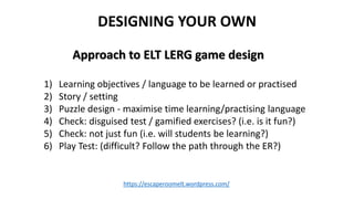 DESIGNING YOUR OWN
https://escaperoomelt.wordpress.com/
1) Learning objectives / language to be learned or practised
2) St...