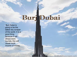 Burj Dubai Burj Dubai is going to be the tallest sky scraper of the world. It is a good thing because it will attract more tourists, this will cause more income of money. 
