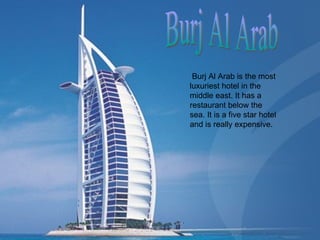 Burj Al Arab Burj Al Arab is the most luxuriest hotel in the middle east. It has a restaurant below the sea. It is a five star hotel and is really expensive.  