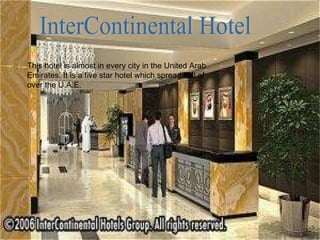 InterContinental Hotel This hotel is almost in every city in the United Arab Emirates. It is a five star hotel which spreads all of over the U.A.E. 