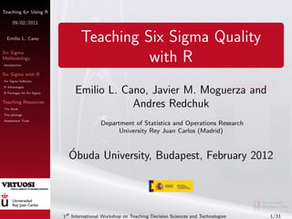 Teaching 6σ Using R

     09/02/2011


 Emilio L. Cano                   Teaching Six Sigma Quality
Six Sigma
Methodology
Introduction
                                            with R
Six Sigma with R
Six Sigma Software
R Advantages
R Packages for Six Sigma        Emilio L. Cano, Javier M. Moguerza and
Teaching Resources
The Book
                                            Andres Redchuk
The package
Assessment Tools
                                           Department of Statistics and Operations Research
                                                 University Rey Juan Carlos (Madrid)


                             ´
                             Obuda University, Budapest, February 2012




                           1st International Workshop on Teaching Decision Sciences and Technologies   1/33
 
