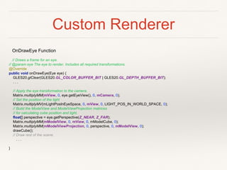 Custom Renderer
OnDrawEye Function
// Draws a frame for an eye.
// @param eye The eye to render. Includes all required transformations.
@Override
public void onDrawEye(Eye eye) {
GLES20.glClear(GLES20.GL_COLOR_BUFFER_BIT | GLES20.GL_DEPTH_BUFFER_BIT);
. . .
// Apply the eye transformation to the camera.
Matrix.multiplyMM(mView, 0, eye.getEyeView(), 0, mCamera, 0);
// Set the position of the light
Matrix.multiplyMV(mLightPosInEyeSpace, 0, mView, 0, LIGHT_POS_IN_WORLD_SPACE, 0);
// Build the ModelView and ModelViewProjection matrices
// for calculating cube position and light.
float[] perspective = eye.getPerspective(Z_NEAR, Z_FAR);
Matrix.multiplyMM(mModelView, 0, mView, 0, mModelCube, 0);
Matrix.multiplyMM(mModelViewProjection, 0, perspective, 0, mModelView, 0);
drawCube();
// Draw rest of the scene.
. . .
}
 