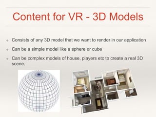 Content for VR - 3D Models
❖ Consists of any 3D model that we want to render in our application
❖ Can be a simple model like a sphere or cube
❖ Can be complex models of house, players etc to create a real 3D
scene.
 