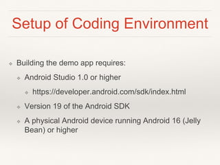 Setup of Coding Environment
❖ Building the demo app requires:
❖ Android Studio 1.0 or higher
❖ https://developer.android.com/sdk/index.html
❖ Version 19 of the Android SDK
❖ A physical Android device running Android 16 (Jelly
Bean) or higher
 