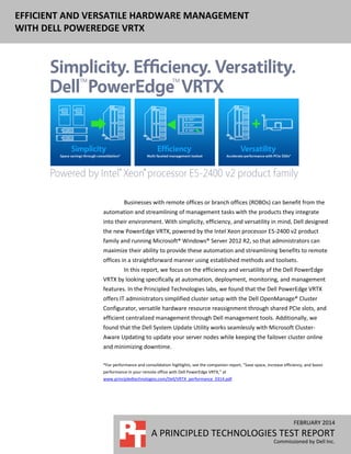 EFFICIENT AND VERSATILE HARDWARE MANAGEMENT
WITH DELL POWEREDGE VRTX
FEBRUARY 2014
A PRINCIPLED TECHNOLOGIES TEST REPORT
Commissioned by Dell Inc.
Businesses with remote offices or branch offices (ROBOs) can benefit from the
automation and streamlining of management tasks with the products they integrate
into their environment. With simplicity, efficiency, and versatility in mind, Dell designed
the new PowerEdge VRTX, powered by the Intel Xeon processor E5-2400 v2 product
family and running Microsoft® Windows® Server 2012 R2, so that administrators can
maximize their ability to provide these automation and streamlining benefits to remote
offices in a straightforward manner using established methods and toolsets.
In this report, we focus on the efficiency and versatility of the Dell PowerEdge
VRTX by looking specifically at automation, deployment, monitoring, and management
features. In the Principled Technologies labs, we found that the Dell PowerEdge VRTX
offers IT administrators simplified cluster setup with the Dell OpenManage® Cluster
Configurator, versatile hardware resource reassignment through shared PCIe slots, and
efficient centralized management through Dell management tools. Additionally, we
found that the Dell System Update Utility works seamlessly with Microsoft Cluster-
Aware Updating to update your server nodes while keeping the failover cluster online
and minimizing downtime.
*For performance and consolidation highlights, see the companion report, “Save space, increase efficiency, and boost
performance in your remote office with Dell PowerEdge VRTX,” at
www.principledtechnologies.com/Dell/VRTX_performance_0314.pdf.
 