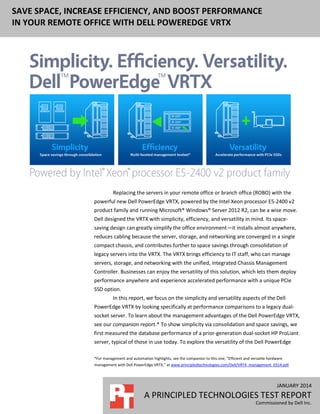 JANUARY 2014
A PRINCIPLED TECHNOLOGIES TEST REPORT
Commissioned by Dell Inc.
SAVE SPACE, INCREASE EFFICIENCY, AND BOOST PERFORMANCE
IN YOUR REMOTE OFFICE WITH DELL POWEREDGE VRTX
Replacing the servers in your remote office or branch office (ROBO) with the
powerful new Dell PowerEdge VRTX, powered by the Intel Xeon processor E5-2400 v2
product family and running Microsoft® Windows® Server 2012 R2, can be a wise move.
Dell designed the VRTX with simplicity, efficiency, and versatility in mind. Its space-
saving design can greatly simplify the office environment—it installs almost anywhere,
reduces cabling because the server, storage, and networking are converged in a single
compact chassis, and contributes further to space savings through consolidation of
legacy servers into the VRTX. The VRTX brings efficiency to IT staff, who can manage
servers, storage, and networking with the unified, integrated Chassis Management
Controller. Businesses can enjoy the versatility of this solution, which lets them deploy
performance anywhere and experience accelerated performance with a unique PCIe
SSD option.
In this report, we focus on the simplicity and versatility aspects of the Dell
PowerEdge VRTX by looking specifically at performance comparisons to a legacy dual-
socket server. To learn about the management advantages of the Dell PowerEdge VRTX,
see our companion report.* To show simplicity via consolidation and space savings, we
first measured the database performance of a prior-generation dual-socket HP ProLiant
server, typical of those in use today. To explore the versatility of the Dell PowerEdge
*For management and automation highlights, see the companion to this one, “Efficient and versatile hardware
management with Dell PowerEdge VRTX,” at www.principledtechnologies.com/Dell/VRTX_management_0314.pdf.
 