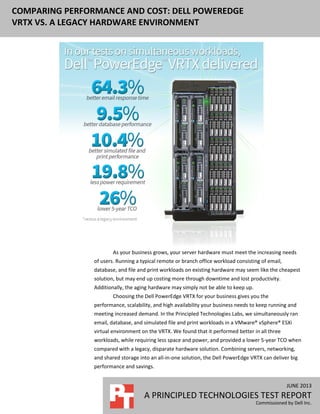 JUNE 2013
A PRINCIPLED TECHNOLOGIES TEST REPORT
Commissioned by Dell Inc.
COMPARING PERFORMANCE AND COST: DELL POWEREDGE
VRTX VS. A LEGACY HARDWARE ENVIRONMENT
As your business grows, your server hardware must meet the increasing needs
of users. Running a typical remote or branch office workload consisting of email,
database, and file and print workloads on existing hardware may seem like the cheapest
solution, but may end up costing more through downtime and lost productivity.
Additionally, the aging hardware may simply not be able to keep up.
Choosing the Dell PowerEdge VRTX for your business gives you the
performance, scalability, and high availability your business needs to keep running and
meeting increased demand. In the Principled Technologies Labs, we simultaneously ran
email, database, and simulated file and print workloads in a VMware® vSphere® ESXi
virtual environment on the VRTX. We found that it performed better in all three
workloads, while requiring less space and power, and provided a lower 5-year TCO when
compared with a legacy, disparate hardware solution. Combining servers, networking,
and shared storage into an all-in-one solution, the Dell PowerEdge VRTX can deliver big
performance and savings.
 
