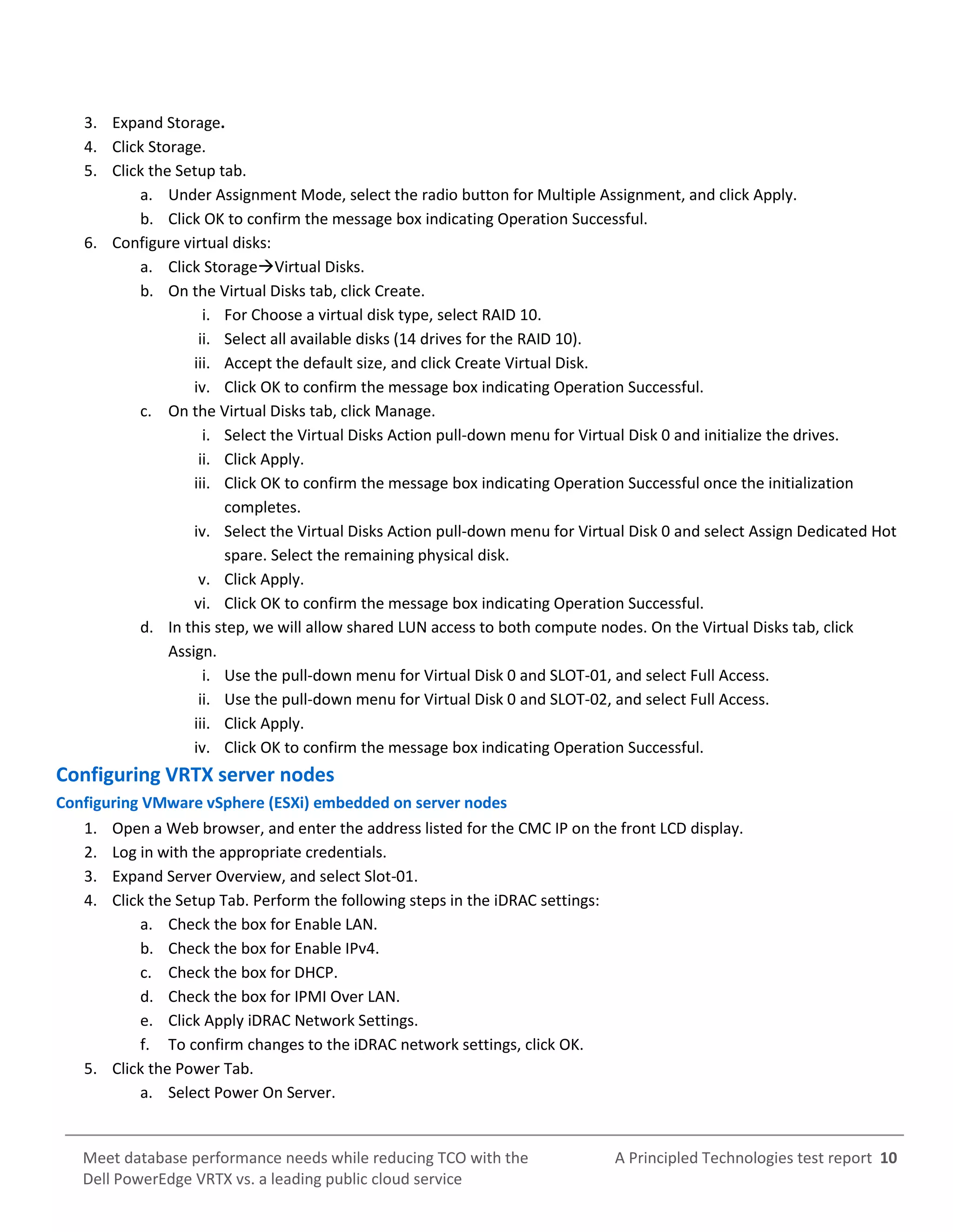 A Principled Technologies test report 10Meet database performance needs while reducing TCO with the
Dell PowerEdge VRTX vs. a leading public cloud service
3. Expand Storage.
4. Click Storage.
5. Click the Setup tab.
a. Under Assignment Mode, select the radio button for Multiple Assignment, and click Apply.
b. Click OK to confirm the message box indicating Operation Successful.
6. Configure virtual disks:
a. Click StorageVirtual Disks.
b. On the Virtual Disks tab, click Create.
i. For Choose a virtual disk type, select RAID 10.
ii. Select all available disks (14 drives for the RAID 10).
iii. Accept the default size, and click Create Virtual Disk.
iv. Click OK to confirm the message box indicating Operation Successful.
c. On the Virtual Disks tab, click Manage.
i. Select the Virtual Disks Action pull-down menu for Virtual Disk 0 and initialize the drives.
ii. Click Apply.
iii. Click OK to confirm the message box indicating Operation Successful once the initialization
completes.
iv. Select the Virtual Disks Action pull-down menu for Virtual Disk 0 and select Assign Dedicated Hot
spare. Select the remaining physical disk.
v. Click Apply.
vi. Click OK to confirm the message box indicating Operation Successful.
d. In this step, we will allow shared LUN access to both compute nodes. On the Virtual Disks tab, click
Assign.
i. Use the pull-down menu for Virtual Disk 0 and SLOT-01, and select Full Access.
ii. Use the pull-down menu for Virtual Disk 0 and SLOT-02, and select Full Access.
iii. Click Apply.
iv. Click OK to confirm the message box indicating Operation Successful.
Configuring VRTX server nodes
Configuring VMware vSphere (ESXi) embedded on server nodes
1. Open a Web browser, and enter the address listed for the CMC IP on the front LCD display.
2. Log in with the appropriate credentials.
3. Expand Server Overview, and select Slot-01.
4. Click the Setup Tab. Perform the following steps in the iDRAC settings:
a. Check the box for Enable LAN.
b. Check the box for Enable IPv4.
c. Check the box for DHCP.
d. Check the box for IPMI Over LAN.
e. Click Apply iDRAC Network Settings.
f. To confirm changes to the iDRAC network settings, click OK.
5. Click the Power Tab.
a. Select Power On Server.
 