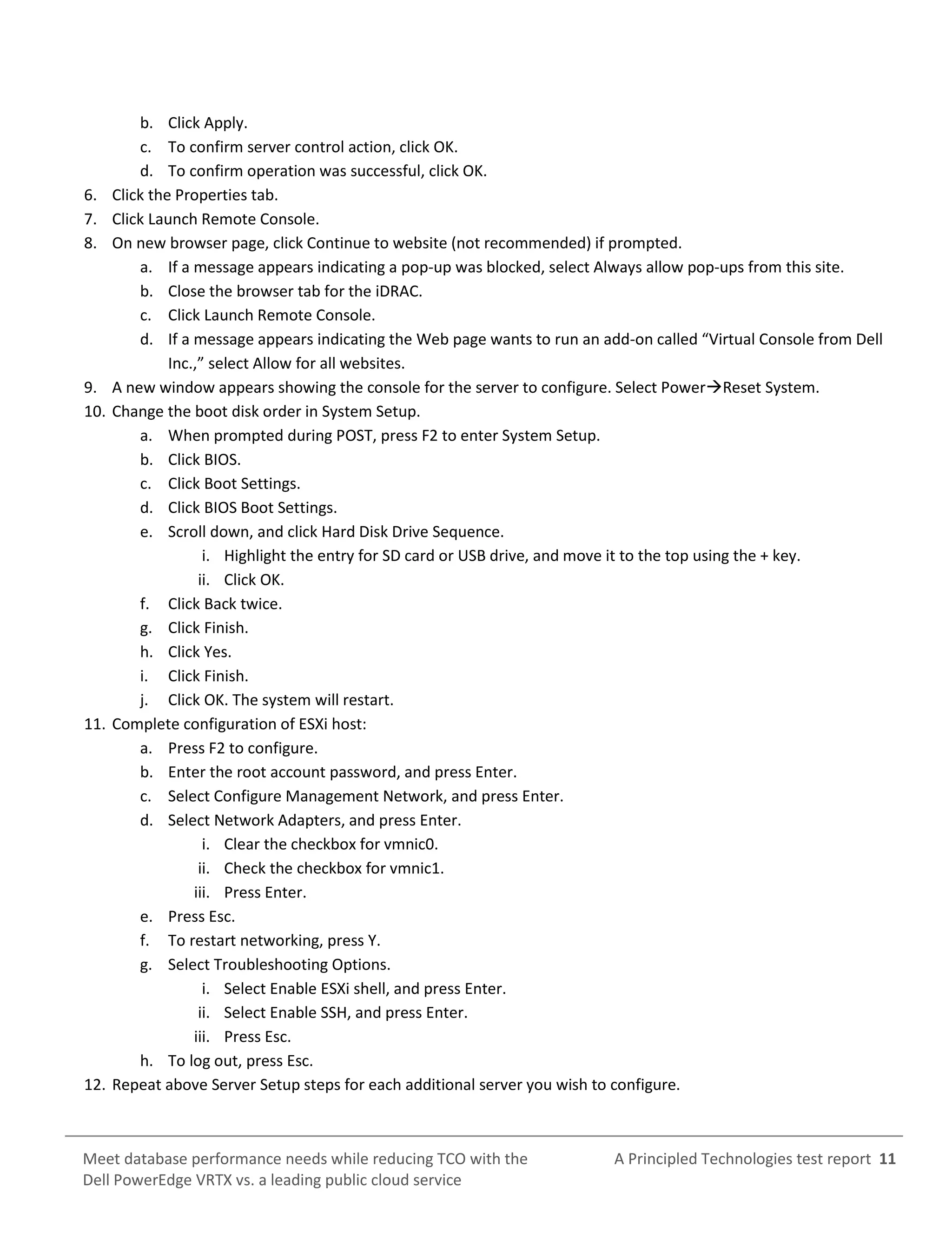 A Principled Technologies test report 11Meet database performance needs while reducing TCO with the
Dell PowerEdge VRTX vs. a leading public cloud service
b. Click Apply.
c. To confirm server control action, click OK.
d. To confirm operation was successful, click OK.
6. Click the Properties tab.
7. Click Launch Remote Console.
8. On new browser page, click Continue to website (not recommended) if prompted.
a. If a message appears indicating a pop-up was blocked, select Always allow pop-ups from this site.
b. Close the browser tab for the iDRAC.
c. Click Launch Remote Console.
d. If a message appears indicating the Web page wants to run an add-on called “Virtual Console from Dell
Inc.,” select Allow for all websites.
9. A new window appears showing the console for the server to configure. Select PowerReset System.
10. Change the boot disk order in System Setup.
a. When prompted during POST, press F2 to enter System Setup.
b. Click BIOS.
c. Click Boot Settings.
d. Click BIOS Boot Settings.
e. Scroll down, and click Hard Disk Drive Sequence.
i. Highlight the entry for SD card or USB drive, and move it to the top using the + key.
ii. Click OK.
f. Click Back twice.
g. Click Finish.
h. Click Yes.
i. Click Finish.
j. Click OK. The system will restart.
11. Complete configuration of ESXi host:
a. Press F2 to configure.
b. Enter the root account password, and press Enter.
c. Select Configure Management Network, and press Enter.
d. Select Network Adapters, and press Enter.
i. Clear the checkbox for vmnic0.
ii. Check the checkbox for vmnic1.
iii. Press Enter.
e. Press Esc.
f. To restart networking, press Y.
g. Select Troubleshooting Options.
i. Select Enable ESXi shell, and press Enter.
ii. Select Enable SSH, and press Enter.
iii. Press Esc.
h. To log out, press Esc.
12. Repeat above Server Setup steps for each additional server you wish to configure.
 