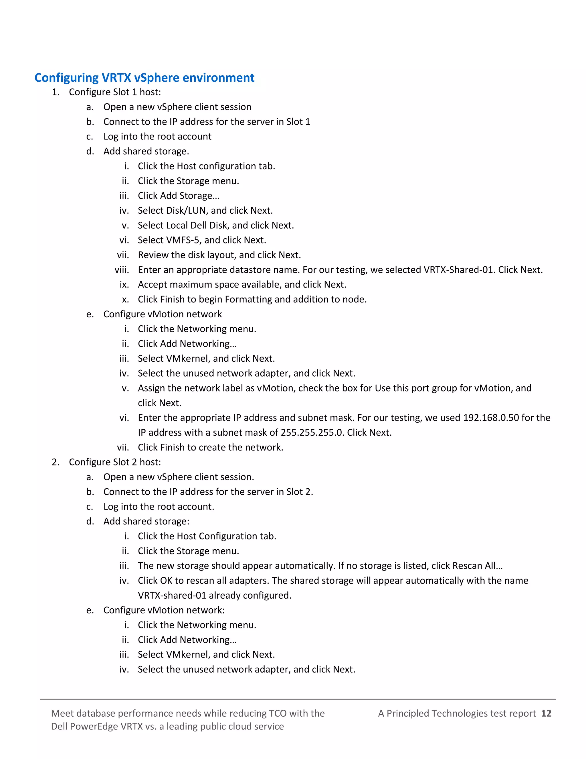 A Principled Technologies test report 12Meet database performance needs while reducing TCO with the
Dell PowerEdge VRTX vs. a leading public cloud service
Configuring VRTX vSphere environment
1. Configure Slot 1 host:
a. Open a new vSphere client session
b. Connect to the IP address for the server in Slot 1
c. Log into the root account
d. Add shared storage.
i. Click the Host configuration tab.
ii. Click the Storage menu.
iii. Click Add Storage…
iv. Select Disk/LUN, and click Next.
v. Select Local Dell Disk, and click Next.
vi. Select VMFS-5, and click Next.
vii. Review the disk layout, and click Next.
viii. Enter an appropriate datastore name. For our testing, we selected VRTX-Shared-01. Click Next.
ix. Accept maximum space available, and click Next.
x. Click Finish to begin Formatting and addition to node.
e. Configure vMotion network
i. Click the Networking menu.
ii. Click Add Networking…
iii. Select VMkernel, and click Next.
iv. Select the unused network adapter, and click Next.
v. Assign the network label as vMotion, check the box for Use this port group for vMotion, and
click Next.
vi. Enter the appropriate IP address and subnet mask. For our testing, we used 192.168.0.50 for the
IP address with a subnet mask of 255.255.255.0. Click Next.
vii. Click Finish to create the network.
2. Configure Slot 2 host:
a. Open a new vSphere client session.
b. Connect to the IP address for the server in Slot 2.
c. Log into the root account.
d. Add shared storage:
i. Click the Host Configuration tab.
ii. Click the Storage menu.
iii. The new storage should appear automatically. If no storage is listed, click Rescan All…
iv. Click OK to rescan all adapters. The shared storage will appear automatically with the name
VRTX-shared-01 already configured.
e. Configure vMotion network:
i. Click the Networking menu.
ii. Click Add Networking…
iii. Select VMkernel, and click Next.
iv. Select the unused network adapter, and click Next.
 