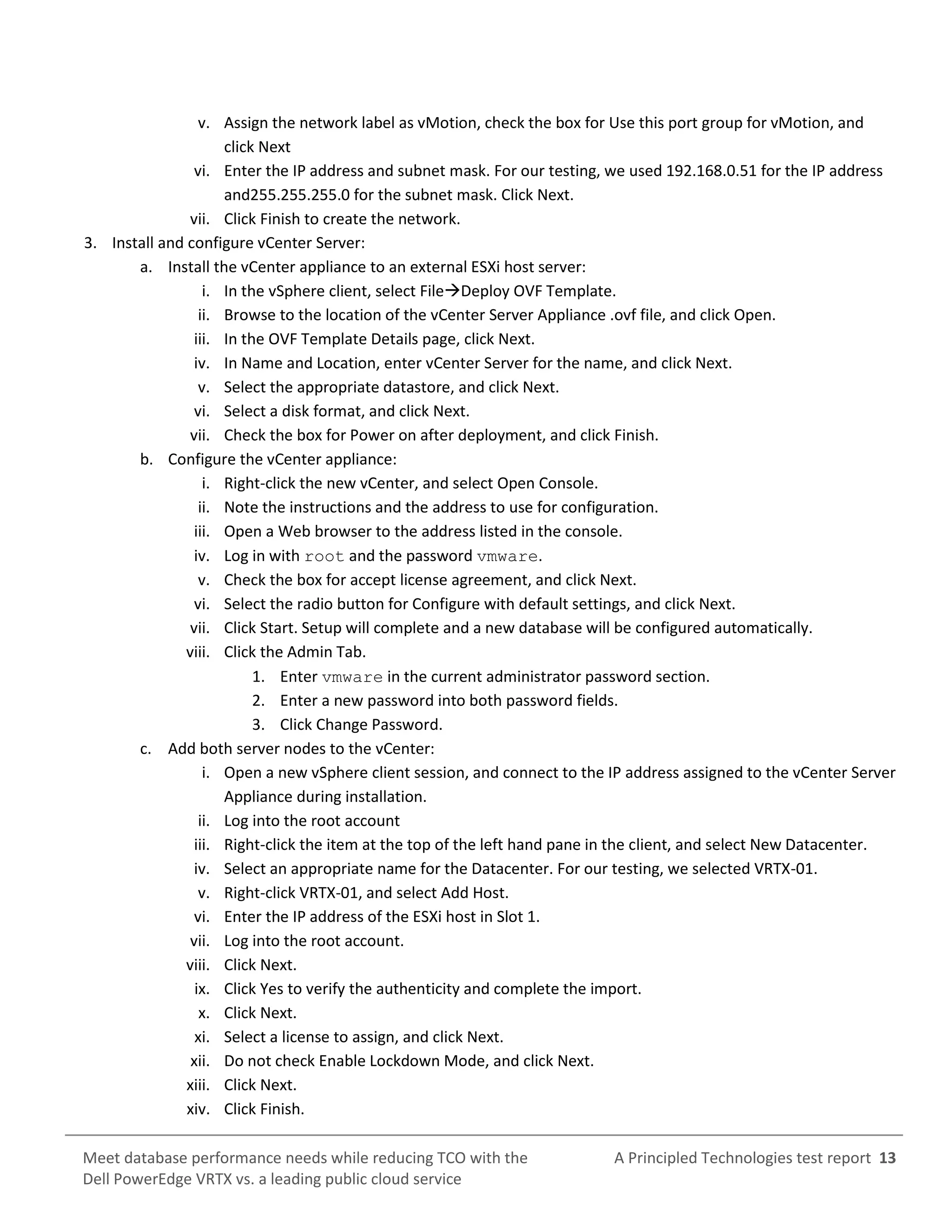 A Principled Technologies test report 13Meet database performance needs while reducing TCO with the
Dell PowerEdge VRTX vs. a leading public cloud service
v. Assign the network label as vMotion, check the box for Use this port group for vMotion, and
click Next
vi. Enter the IP address and subnet mask. For our testing, we used 192.168.0.51 for the IP address
and255.255.255.0 for the subnet mask. Click Next.
vii. Click Finish to create the network.
3. Install and configure vCenter Server:
a. Install the vCenter appliance to an external ESXi host server:
i. In the vSphere client, select FileDeploy OVF Template.
ii. Browse to the location of the vCenter Server Appliance .ovf file, and click Open.
iii. In the OVF Template Details page, click Next.
iv. In Name and Location, enter vCenter Server for the name, and click Next.
v. Select the appropriate datastore, and click Next.
vi. Select a disk format, and click Next.
vii. Check the box for Power on after deployment, and click Finish.
b. Configure the vCenter appliance:
i. Right-click the new vCenter, and select Open Console.
ii. Note the instructions and the address to use for configuration.
iii. Open a Web browser to the address listed in the console.
iv. Log in with root and the password vmware.
v. Check the box for accept license agreement, and click Next.
vi. Select the radio button for Configure with default settings, and click Next.
vii. Click Start. Setup will complete and a new database will be configured automatically.
viii. Click the Admin Tab.
1. Enter vmware in the current administrator password section.
2. Enter a new password into both password fields.
3. Click Change Password.
c. Add both server nodes to the vCenter:
i. Open a new vSphere client session, and connect to the IP address assigned to the vCenter Server
Appliance during installation.
ii. Log into the root account
iii. Right-click the item at the top of the left hand pane in the client, and select New Datacenter.
iv. Select an appropriate name for the Datacenter. For our testing, we selected VRTX-01.
v. Right-click VRTX-01, and select Add Host.
vi. Enter the IP address of the ESXi host in Slot 1.
vii. Log into the root account.
viii. Click Next.
ix. Click Yes to verify the authenticity and complete the import.
x. Click Next.
xi. Select a license to assign, and click Next.
xii. Do not check Enable Lockdown Mode, and click Next.
xiii. Click Next.
xiv. Click Finish.
 