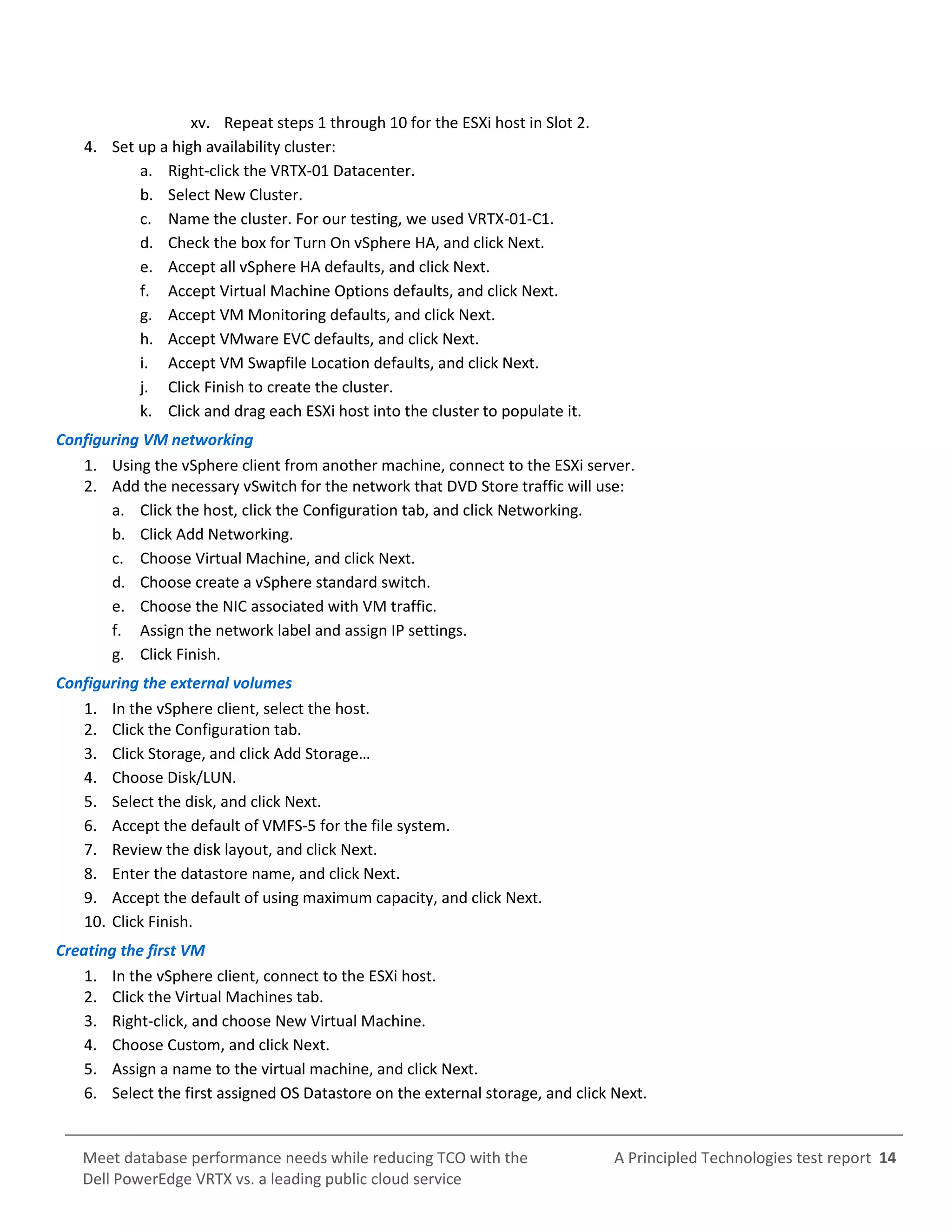 A Principled Technologies test report 14Meet database performance needs while reducing TCO with the
Dell PowerEdge VRTX vs. a leading public cloud service
xv. Repeat steps 1 through 10 for the ESXi host in Slot 2.
4. Set up a high availability cluster:
a. Right-click the VRTX-01 Datacenter.
b. Select New Cluster.
c. Name the cluster. For our testing, we used VRTX-01-C1.
d. Check the box for Turn On vSphere HA, and click Next.
e. Accept all vSphere HA defaults, and click Next.
f. Accept Virtual Machine Options defaults, and click Next.
g. Accept VM Monitoring defaults, and click Next.
h. Accept VMware EVC defaults, and click Next.
i. Accept VM Swapfile Location defaults, and click Next.
j. Click Finish to create the cluster.
k. Click and drag each ESXi host into the cluster to populate it.
Configuring VM networking
1. Using the vSphere client from another machine, connect to the ESXi server.
2. Add the necessary vSwitch for the network that DVD Store traffic will use:
a. Click the host, click the Configuration tab, and click Networking.
b. Click Add Networking.
c. Choose Virtual Machine, and click Next.
d. Choose create a vSphere standard switch.
e. Choose the NIC associated with VM traffic.
f. Assign the network label and assign IP settings.
g. Click Finish.
Configuring the external volumes
1. In the vSphere client, select the host.
2. Click the Configuration tab.
3. Click Storage, and click Add Storage…
4. Choose Disk/LUN.
5. Select the disk, and click Next.
6. Accept the default of VMFS-5 for the file system.
7. Review the disk layout, and click Next.
8. Enter the datastore name, and click Next.
9. Accept the default of using maximum capacity, and click Next.
10. Click Finish.
Creating the first VM
1. In the vSphere client, connect to the ESXi host.
2. Click the Virtual Machines tab.
3. Right-click, and choose New Virtual Machine.
4. Choose Custom, and click Next.
5. Assign a name to the virtual machine, and click Next.
6. Select the first assigned OS Datastore on the external storage, and click Next.
 