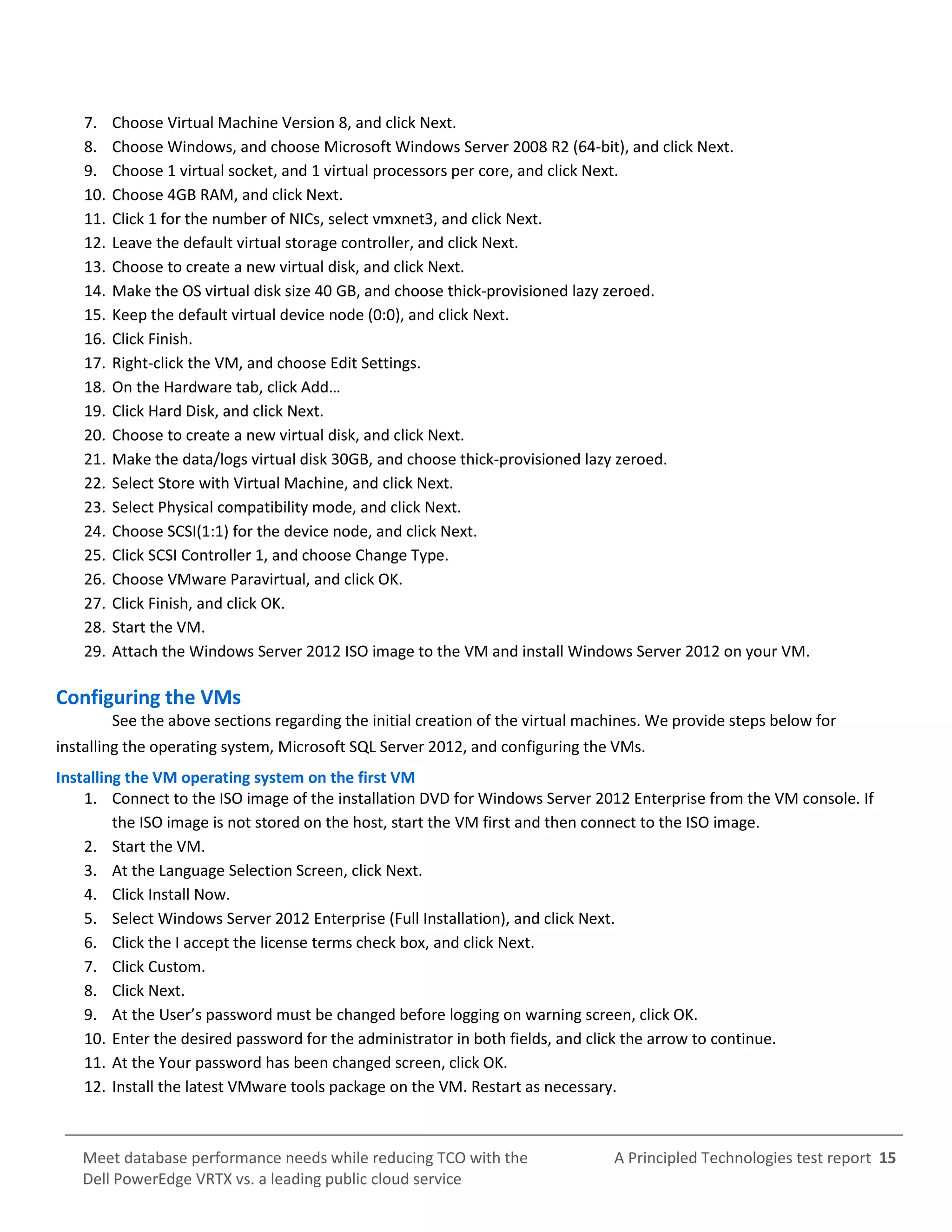A Principled Technologies test report 15Meet database performance needs while reducing TCO with the
Dell PowerEdge VRTX vs. a leading public cloud service
7. Choose Virtual Machine Version 8, and click Next.
8. Choose Windows, and choose Microsoft Windows Server 2008 R2 (64-bit), and click Next.
9. Choose 1 virtual socket, and 1 virtual processors per core, and click Next.
10. Choose 4GB RAM, and click Next.
11. Click 1 for the number of NICs, select vmxnet3, and click Next.
12. Leave the default virtual storage controller, and click Next.
13. Choose to create a new virtual disk, and click Next.
14. Make the OS virtual disk size 40 GB, and choose thick-provisioned lazy zeroed.
15. Keep the default virtual device node (0:0), and click Next.
16. Click Finish.
17. Right-click the VM, and choose Edit Settings.
18. On the Hardware tab, click Add…
19. Click Hard Disk, and click Next.
20. Choose to create a new virtual disk, and click Next.
21. Make the data/logs virtual disk 30GB, and choose thick-provisioned lazy zeroed.
22. Select Store with Virtual Machine, and click Next.
23. Select Physical compatibility mode, and click Next.
24. Choose SCSI(1:1) for the device node, and click Next.
25. Click SCSI Controller 1, and choose Change Type.
26. Choose VMware Paravirtual, and click OK.
27. Click Finish, and click OK.
28. Start the VM.
29. Attach the Windows Server 2012 ISO image to the VM and install Windows Server 2012 on your VM.
Configuring the VMs
See the above sections regarding the initial creation of the virtual machines. We provide steps below for
installing the operating system, Microsoft SQL Server 2012, and configuring the VMs.
Installing the VM operating system on the first VM
1. Connect to the ISO image of the installation DVD for Windows Server 2012 Enterprise from the VM console. If
the ISO image is not stored on the host, start the VM first and then connect to the ISO image.
2. Start the VM.
3. At the Language Selection Screen, click Next.
4. Click Install Now.
5. Select Windows Server 2012 Enterprise (Full Installation), and click Next.
6. Click the I accept the license terms check box, and click Next.
7. Click Custom.
8. Click Next.
9. At the User’s password must be changed before logging on warning screen, click OK.
10. Enter the desired password for the administrator in both fields, and click the arrow to continue.
11. At the Your password has been changed screen, click OK.
12. Install the latest VMware tools package on the VM. Restart as necessary.
 
