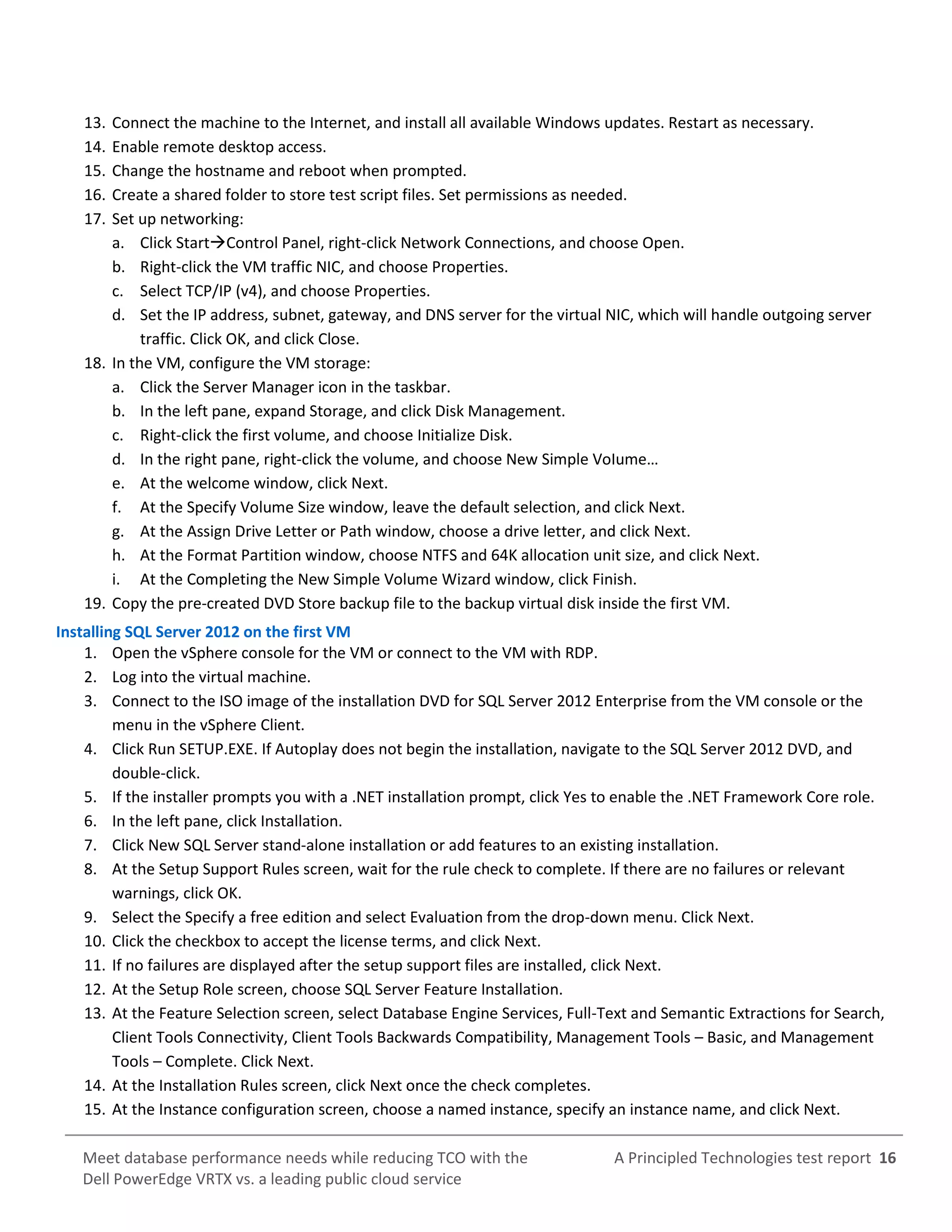 A Principled Technologies test report 16Meet database performance needs while reducing TCO with the
Dell PowerEdge VRTX vs. a leading public cloud service
13. Connect the machine to the Internet, and install all available Windows updates. Restart as necessary.
14. Enable remote desktop access.
15. Change the hostname and reboot when prompted.
16. Create a shared folder to store test script files. Set permissions as needed.
17. Set up networking:
a. Click StartControl Panel, right-click Network Connections, and choose Open.
b. Right-click the VM traffic NIC, and choose Properties.
c. Select TCP/IP (v4), and choose Properties.
d. Set the IP address, subnet, gateway, and DNS server for the virtual NIC, which will handle outgoing server
traffic. Click OK, and click Close.
18. In the VM, configure the VM storage:
a. Click the Server Manager icon in the taskbar.
b. In the left pane, expand Storage, and click Disk Management.
c. Right-click the first volume, and choose Initialize Disk.
d. In the right pane, right-click the volume, and choose New Simple VoIume…
e. At the welcome window, click Next.
f. At the Specify Volume Size window, leave the default selection, and click Next.
g. At the Assign Drive Letter or Path window, choose a drive letter, and click Next.
h. At the Format Partition window, choose NTFS and 64K allocation unit size, and click Next.
i. At the Completing the New Simple Volume Wizard window, click Finish.
19. Copy the pre-created DVD Store backup file to the backup virtual disk inside the first VM.
Installing SQL Server 2012 on the first VM
1. Open the vSphere console for the VM or connect to the VM with RDP.
2. Log into the virtual machine.
3. Connect to the ISO image of the installation DVD for SQL Server 2012 Enterprise from the VM console or the
menu in the vSphere Client.
4. Click Run SETUP.EXE. If Autoplay does not begin the installation, navigate to the SQL Server 2012 DVD, and
double-click.
5. If the installer prompts you with a .NET installation prompt, click Yes to enable the .NET Framework Core role.
6. In the left pane, click Installation.
7. Click New SQL Server stand-alone installation or add features to an existing installation.
8. At the Setup Support Rules screen, wait for the rule check to complete. If there are no failures or relevant
warnings, click OK.
9. Select the Specify a free edition and select Evaluation from the drop-down menu. Click Next.
10. Click the checkbox to accept the license terms, and click Next.
11. If no failures are displayed after the setup support files are installed, click Next.
12. At the Setup Role screen, choose SQL Server Feature Installation.
13. At the Feature Selection screen, select Database Engine Services, Full-Text and Semantic Extractions for Search,
Client Tools Connectivity, Client Tools Backwards Compatibility, Management Tools – Basic, and Management
Tools – Complete. Click Next.
14. At the Installation Rules screen, click Next once the check completes.
15. At the Instance configuration screen, choose a named instance, specify an instance name, and click Next.
 