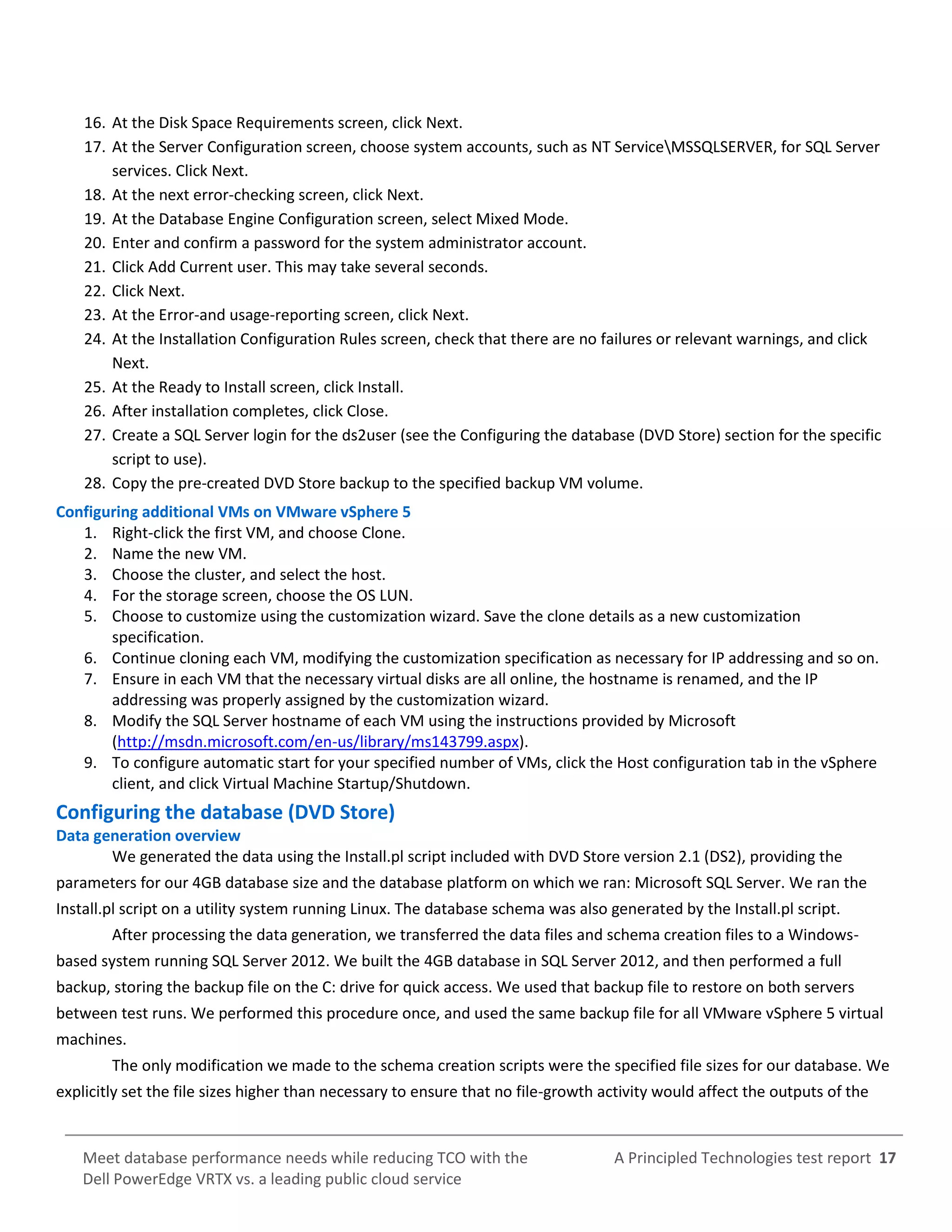 A Principled Technologies test report 17Meet database performance needs while reducing TCO with the
Dell PowerEdge VRTX vs. a leading public cloud service
16. At the Disk Space Requirements screen, click Next.
17. At the Server Configuration screen, choose system accounts, such as NT ServiceMSSQLSERVER, for SQL Server
services. Click Next.
18. At the next error-checking screen, click Next.
19. At the Database Engine Configuration screen, select Mixed Mode.
20. Enter and confirm a password for the system administrator account.
21. Click Add Current user. This may take several seconds.
22. Click Next.
23. At the Error-and usage-reporting screen, click Next.
24. At the Installation Configuration Rules screen, check that there are no failures or relevant warnings, and click
Next.
25. At the Ready to Install screen, click Install.
26. After installation completes, click Close.
27. Create a SQL Server login for the ds2user (see the Configuring the database (DVD Store) section for the specific
script to use).
28. Copy the pre-created DVD Store backup to the specified backup VM volume.
Configuring additional VMs on VMware vSphere 5
1. Right-click the first VM, and choose Clone.
2. Name the new VM.
3. Choose the cluster, and select the host.
4. For the storage screen, choose the OS LUN.
5. Choose to customize using the customization wizard. Save the clone details as a new customization
specification.
6. Continue cloning each VM, modifying the customization specification as necessary for IP addressing and so on.
7. Ensure in each VM that the necessary virtual disks are all online, the hostname is renamed, and the IP
addressing was properly assigned by the customization wizard.
8. Modify the SQL Server hostname of each VM using the instructions provided by Microsoft
(http://msdn.microsoft.com/en-us/library/ms143799.aspx).
9. To configure automatic start for your specified number of VMs, click the Host configuration tab in the vSphere
client, and click Virtual Machine Startup/Shutdown.
Configuring the database (DVD Store)
Data generation overview
We generated the data using the Install.pl script included with DVD Store version 2.1 (DS2), providing the
parameters for our 4GB database size and the database platform on which we ran: Microsoft SQL Server. We ran the
Install.pl script on a utility system running Linux. The database schema was also generated by the Install.pl script.
After processing the data generation, we transferred the data files and schema creation files to a Windows-
based system running SQL Server 2012. We built the 4GB database in SQL Server 2012, and then performed a full
backup, storing the backup file on the C: drive for quick access. We used that backup file to restore on both servers
between test runs. We performed this procedure once, and used the same backup file for all VMware vSphere 5 virtual
machines.
The only modification we made to the schema creation scripts were the specified file sizes for our database. We
explicitly set the file sizes higher than necessary to ensure that no file-growth activity would affect the outputs of the
 