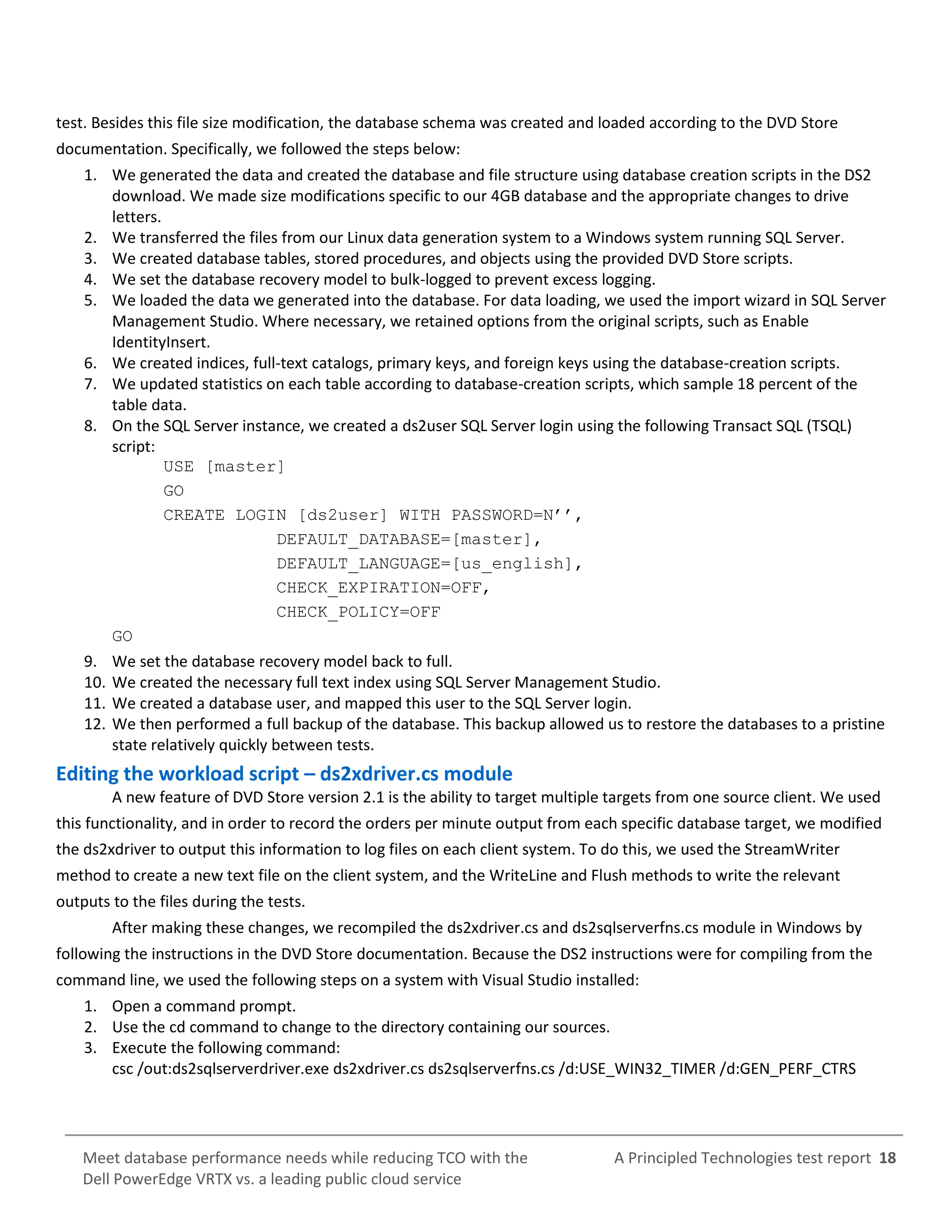 A Principled Technologies test report 18Meet database performance needs while reducing TCO with the
Dell PowerEdge VRTX vs. a leading public cloud service
test. Besides this file size modification, the database schema was created and loaded according to the DVD Store
documentation. Specifically, we followed the steps below:
1. We generated the data and created the database and file structure using database creation scripts in the DS2
download. We made size modifications specific to our 4GB database and the appropriate changes to drive
letters.
2. We transferred the files from our Linux data generation system to a Windows system running SQL Server.
3. We created database tables, stored procedures, and objects using the provided DVD Store scripts.
4. We set the database recovery model to bulk-logged to prevent excess logging.
5. We loaded the data we generated into the database. For data loading, we used the import wizard in SQL Server
Management Studio. Where necessary, we retained options from the original scripts, such as Enable
IdentityInsert.
6. We created indices, full-text catalogs, primary keys, and foreign keys using the database-creation scripts.
7. We updated statistics on each table according to database-creation scripts, which sample 18 percent of the
table data.
8. On the SQL Server instance, we created a ds2user SQL Server login using the following Transact SQL (TSQL)
script:
USE [master]
GO
CREATE LOGIN [ds2user] WITH PASSWORD=N’’,
DEFAULT_DATABASE=[master],
DEFAULT_LANGUAGE=[us_english],
CHECK_EXPIRATION=OFF,
CHECK_POLICY=OFF
GO
9. We set the database recovery model back to full.
10. We created the necessary full text index using SQL Server Management Studio.
11. We created a database user, and mapped this user to the SQL Server login.
12. We then performed a full backup of the database. This backup allowed us to restore the databases to a pristine
state relatively quickly between tests.
Editing the workload script – ds2xdriver.cs module
A new feature of DVD Store version 2.1 is the ability to target multiple targets from one source client. We used
this functionality, and in order to record the orders per minute output from each specific database target, we modified
the ds2xdriver to output this information to log files on each client system. To do this, we used the StreamWriter
method to create a new text file on the client system, and the WriteLine and Flush methods to write the relevant
outputs to the files during the tests.
After making these changes, we recompiled the ds2xdriver.cs and ds2sqlserverfns.cs module in Windows by
following the instructions in the DVD Store documentation. Because the DS2 instructions were for compiling from the
command line, we used the following steps on a system with Visual Studio installed:
1. Open a command prompt.
2. Use the cd command to change to the directory containing our sources.
3. Execute the following command:
csc /out:ds2sqlserverdriver.exe ds2xdriver.cs ds2sqlserverfns.cs /d:USE_WIN32_TIMER /d:GEN_PERF_CTRS
 