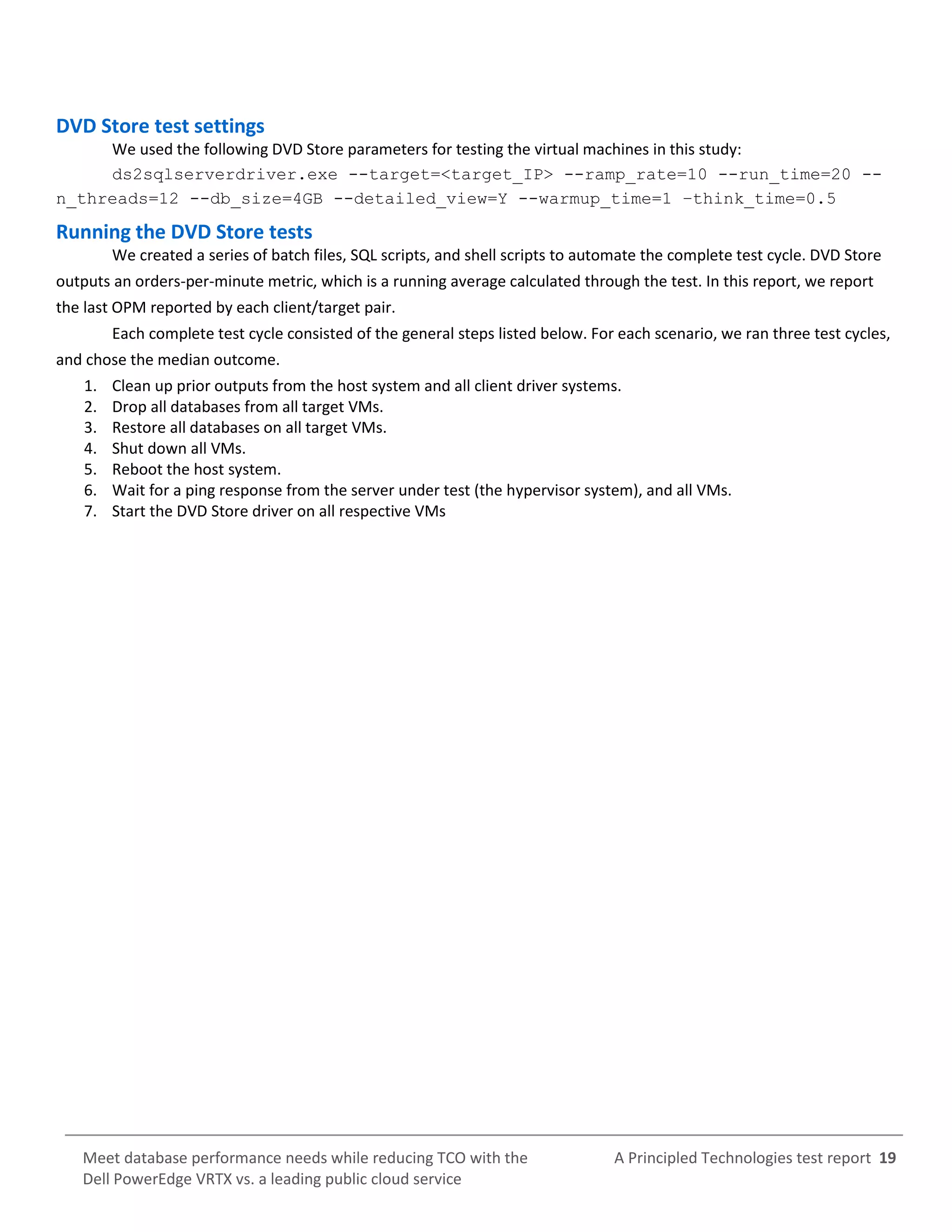 A Principled Technologies test report 19Meet database performance needs while reducing TCO with the
Dell PowerEdge VRTX vs. a leading public cloud service
DVD Store test settings
We used the following DVD Store parameters for testing the virtual machines in this study:
ds2sqlserverdriver.exe --target=<target_IP> --ramp_rate=10 --run_time=20 --
n_threads=12 --db_size=4GB --detailed_view=Y --warmup_time=1 –think_time=0.5
Running the DVD Store tests
We created a series of batch files, SQL scripts, and shell scripts to automate the complete test cycle. DVD Store
outputs an orders-per-minute metric, which is a running average calculated through the test. In this report, we report
the last OPM reported by each client/target pair.
Each complete test cycle consisted of the general steps listed below. For each scenario, we ran three test cycles,
and chose the median outcome.
1. Clean up prior outputs from the host system and all client driver systems.
2. Drop all databases from all target VMs.
3. Restore all databases on all target VMs.
4. Shut down all VMs.
5. Reboot the host system.
6. Wait for a ping response from the server under test (the hypervisor system), and all VMs.
7. Start the DVD Store driver on all respective VMs
 