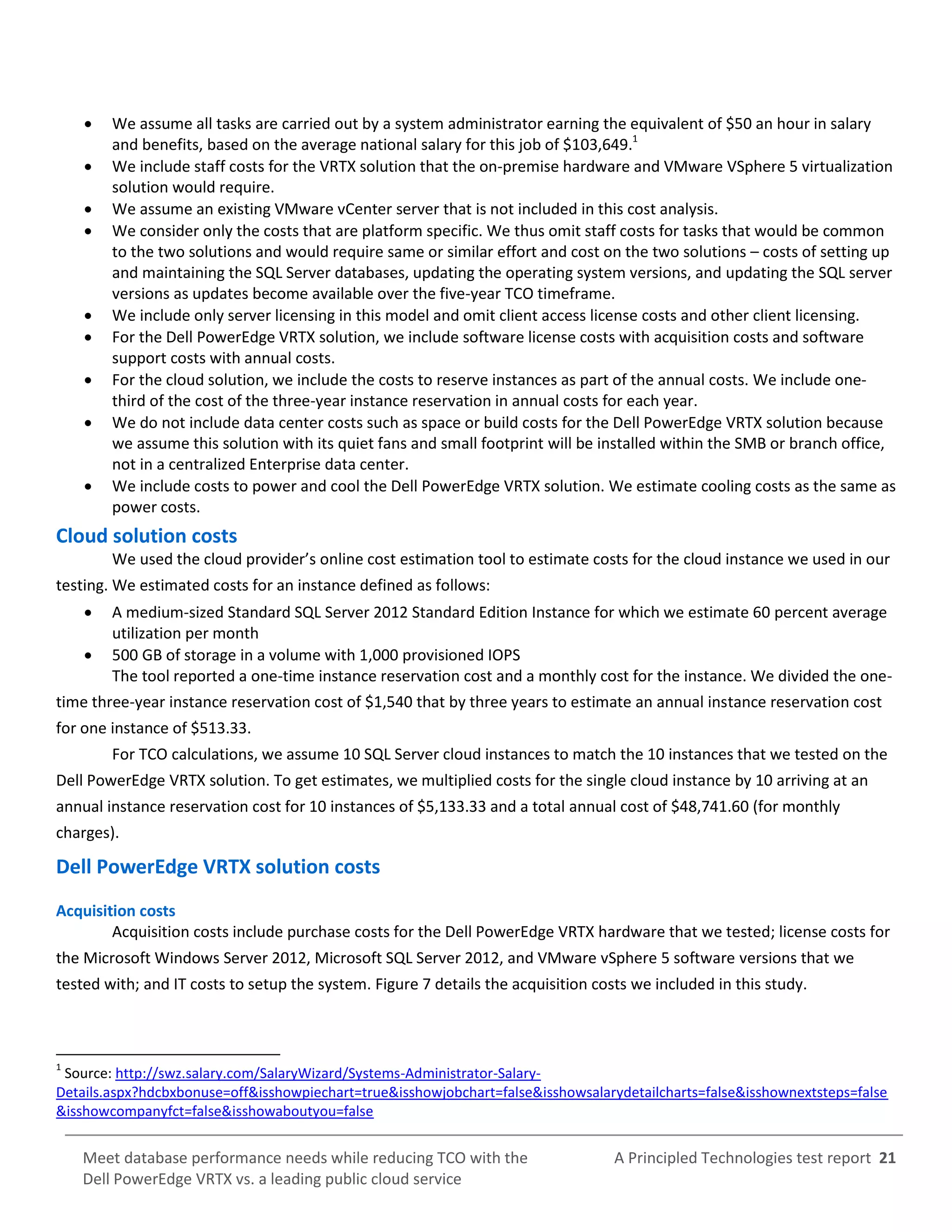 A Principled Technologies test report 21Meet database performance needs while reducing TCO with the
Dell PowerEdge VRTX vs. a leading public cloud service
 We assume all tasks are carried out by a system administrator earning the equivalent of $50 an hour in salary
and benefits, based on the average national salary for this job of $103,649.1
 We include staff costs for the VRTX solution that the on-premise hardware and VMware VSphere 5 virtualization
solution would require.
 We assume an existing VMware vCenter server that is not included in this cost analysis.
 We consider only the costs that are platform specific. We thus omit staff costs for tasks that would be common
to the two solutions and would require same or similar effort and cost on the two solutions – costs of setting up
and maintaining the SQL Server databases, updating the operating system versions, and updating the SQL server
versions as updates become available over the five-year TCO timeframe.
 We include only server licensing in this model and omit client access license costs and other client licensing.
 For the Dell PowerEdge VRTX solution, we include software license costs with acquisition costs and software
support costs with annual costs.
 For the cloud solution, we include the costs to reserve instances as part of the annual costs. We include one-
third of the cost of the three-year instance reservation in annual costs for each year.
 We do not include data center costs such as space or build costs for the Dell PowerEdge VRTX solution because
we assume this solution with its quiet fans and small footprint will be installed within the SMB or branch office,
not in a centralized Enterprise data center.
 We include costs to power and cool the Dell PowerEdge VRTX solution. We estimate cooling costs as the same as
power costs.
Cloud solution costs
We used the cloud provider’s online cost estimation tool to estimate costs for the cloud instance we used in our
testing. We estimated costs for an instance defined as follows:
 A medium-sized Standard SQL Server 2012 Standard Edition Instance for which we estimate 60 percent average
utilization per month
 500 GB of storage in a volume with 1,000 provisioned IOPS
The tool reported a one-time instance reservation cost and a monthly cost for the instance. We divided the one-
time three-year instance reservation cost of $1,540 that by three years to estimate an annual instance reservation cost
for one instance of $513.33.
For TCO calculations, we assume 10 SQL Server cloud instances to match the 10 instances that we tested on the
Dell PowerEdge VRTX solution. To get estimates, we multiplied costs for the single cloud instance by 10 arriving at an
annual instance reservation cost for 10 instances of $5,133.33 and a total annual cost of $48,741.60 (for monthly
charges).
Dell PowerEdge VRTX solution costs
Acquisition costs
Acquisition costs include purchase costs for the Dell PowerEdge VRTX hardware that we tested; license costs for
the Microsoft Windows Server 2012, Microsoft SQL Server 2012, and VMware vSphere 5 software versions that we
tested with; and IT costs to setup the system. Figure 7 details the acquisition costs we included in this study.
1
Source: http://swz.salary.com/SalaryWizard/Systems-Administrator-Salary-
Details.aspx?hdcbxbonuse=off&isshowpiechart=true&isshowjobchart=false&isshowsalarydetailcharts=false&isshownextsteps=false
&isshowcompanyfct=false&isshowaboutyou=false
 