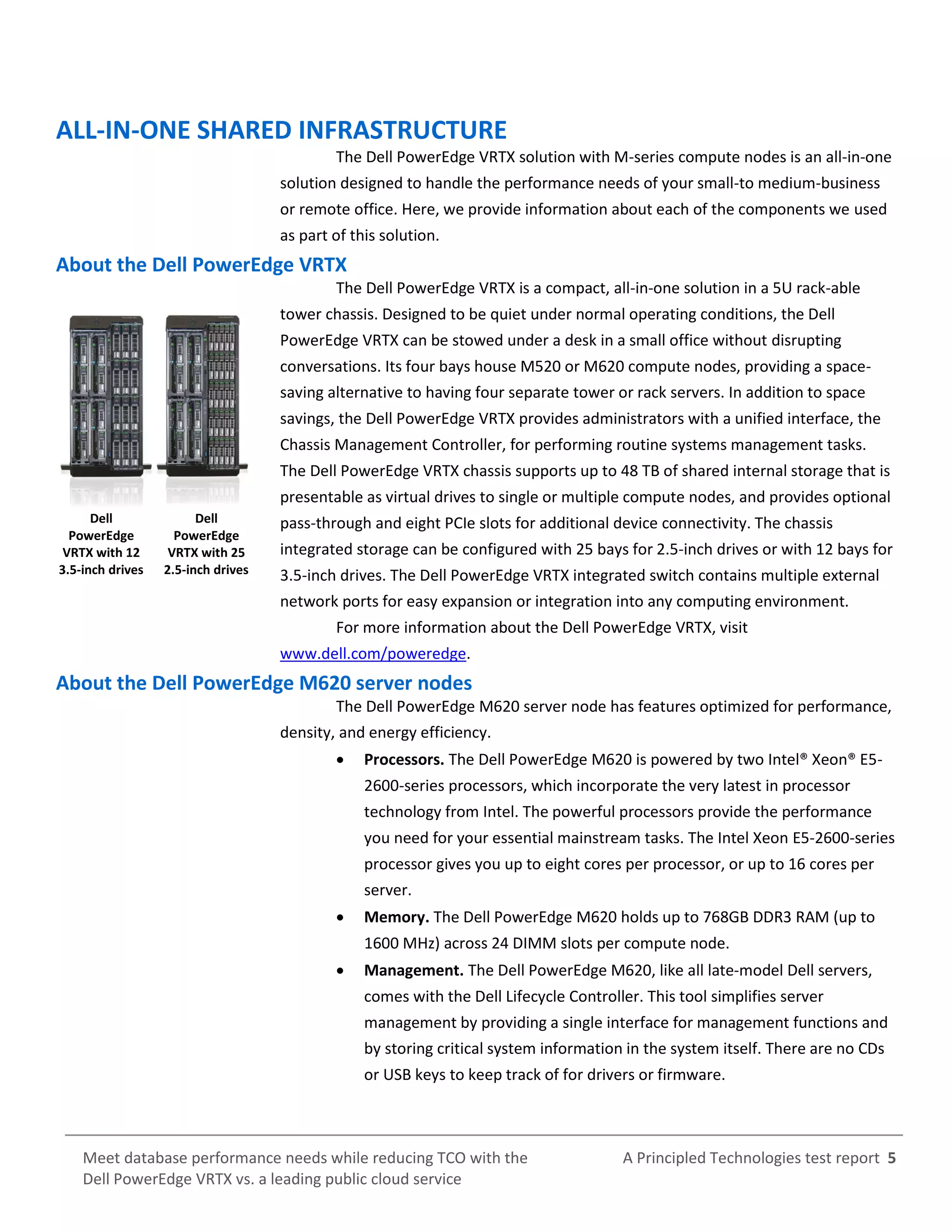 A Principled Technologies test report 5Meet database performance needs while reducing TCO with the
Dell PowerEdge VRTX vs. a leading public cloud service
ALL-IN-ONE SHARED INFRASTRUCTURE
The Dell PowerEdge VRTX solution with M-series compute nodes is an all-in-one
solution designed to handle the performance needs of your small-to medium-business
or remote office. Here, we provide information about each of the components we used
as part of this solution.
About the Dell PowerEdge VRTX
The Dell PowerEdge VRTX is a compact, all-in-one solution in a 5U rack-able
tower chassis. Designed to be quiet under normal operating conditions, the Dell
PowerEdge VRTX can be stowed under a desk in a small office without disrupting
conversations. Its four bays house M520 or M620 compute nodes, providing a space-
saving alternative to having four separate tower or rack servers. In addition to space
savings, the Dell PowerEdge VRTX provides administrators with a unified interface, the
Chassis Management Controller, for performing routine systems management tasks.
The Dell PowerEdge VRTX chassis supports up to 48 TB of shared internal storage that is
presentable as virtual drives to single or multiple compute nodes, and provides optional
pass-through and eight PCIe slots for additional device connectivity. The chassis
integrated storage can be configured with 25 bays for 2.5-inch drives or with 12 bays for
3.5-inch drives. The Dell PowerEdge VRTX integrated switch contains multiple external
network ports for easy expansion or integration into any computing environment.
For more information about the Dell PowerEdge VRTX, visit
www.dell.com/poweredge.
About the Dell PowerEdge M620 server nodes
The Dell PowerEdge M620 server node has features optimized for performance,
density, and energy efficiency.
 Processors. The Dell PowerEdge M620 is powered by two Intel® Xeon® E5-
2600-series processors, which incorporate the very latest in processor
technology from Intel. The powerful processors provide the performance
you need for your essential mainstream tasks. The Intel Xeon E5-2600-series
processor gives you up to eight cores per processor, or up to 16 cores per
server.
 Memory. The Dell PowerEdge M620 holds up to 768GB DDR3 RAM (up to
1600 MHz) across 24 DIMM slots per compute node.
 Management. The Dell PowerEdge M620, like all late-model Dell servers,
comes with the Dell Lifecycle Controller. This tool simplifies server
management by providing a single interface for management functions and
by storing critical system information in the system itself. There are no CDs
or USB keys to keep track of for drivers or firmware.
Dell
PowerEdge
VRTX with 12
3.5-inch drives
Dell
PowerEdge
VRTX with 25
2.5-inch drives
 
