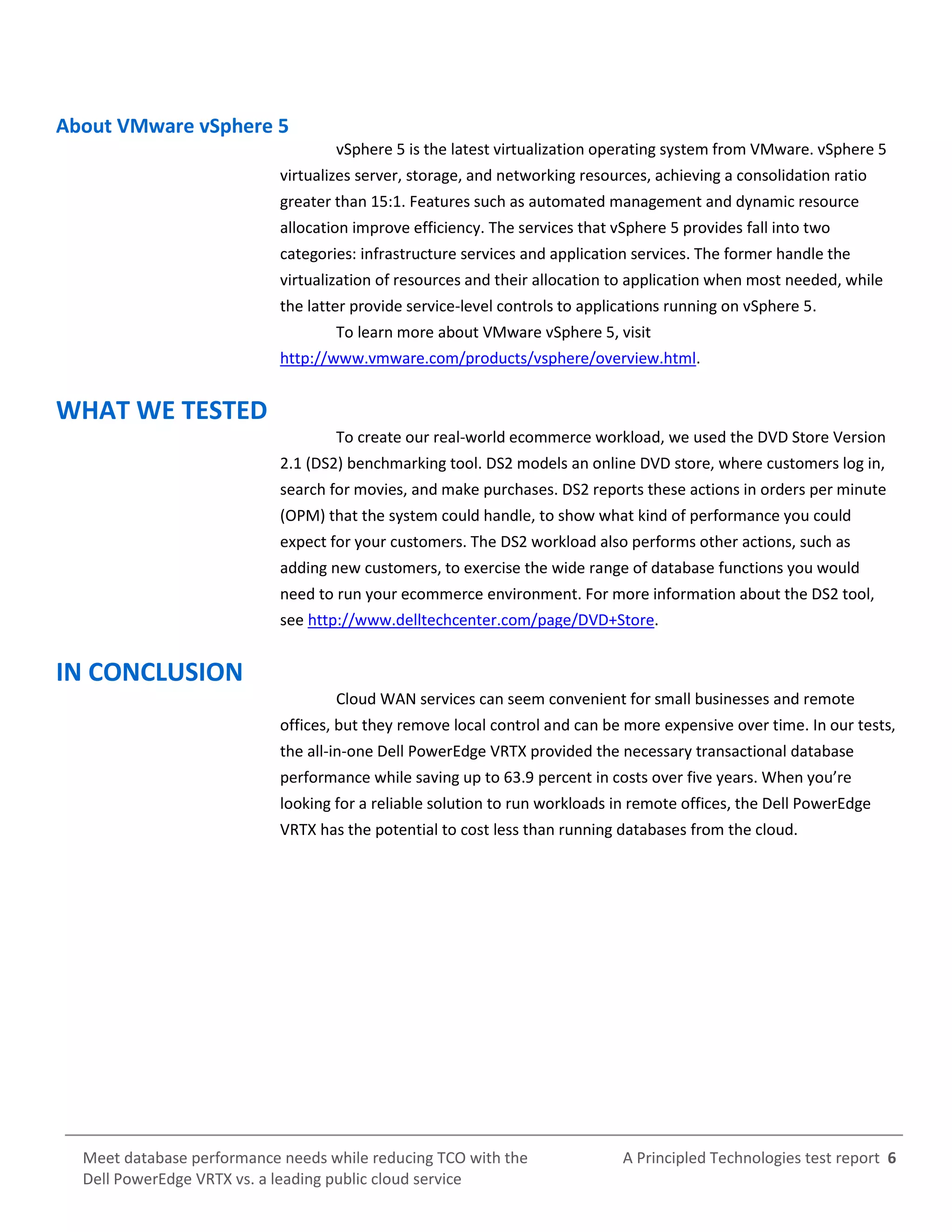 A Principled Technologies test report 6Meet database performance needs while reducing TCO with the
Dell PowerEdge VRTX vs. a leading public cloud service
About VMware vSphere 5
vSphere 5 is the latest virtualization operating system from VMware. vSphere 5
virtualizes server, storage, and networking resources, achieving a consolidation ratio
greater than 15:1. Features such as automated management and dynamic resource
allocation improve efficiency. The services that vSphere 5 provides fall into two
categories: infrastructure services and application services. The former handle the
virtualization of resources and their allocation to application when most needed, while
the latter provide service-level controls to applications running on vSphere 5.
To learn more about VMware vSphere 5, visit
http://www.vmware.com/products/vsphere/overview.html.
WHAT WE TESTED
To create our real-world ecommerce workload, we used the DVD Store Version
2.1 (DS2) benchmarking tool. DS2 models an online DVD store, where customers log in,
search for movies, and make purchases. DS2 reports these actions in orders per minute
(OPM) that the system could handle, to show what kind of performance you could
expect for your customers. The DS2 workload also performs other actions, such as
adding new customers, to exercise the wide range of database functions you would
need to run your ecommerce environment. For more information about the DS2 tool,
see http://www.delltechcenter.com/page/DVD+Store.
IN CONCLUSION
Cloud WAN services can seem convenient for small businesses and remote
offices, but they remove local control and can be more expensive over time. In our tests,
the all-in-one Dell PowerEdge VRTX provided the necessary transactional database
performance while saving up to 63.9 percent in costs over five years. When you’re
looking for a reliable solution to run workloads in remote offices, the Dell PowerEdge
VRTX has the potential to cost less than running databases from the cloud.
 