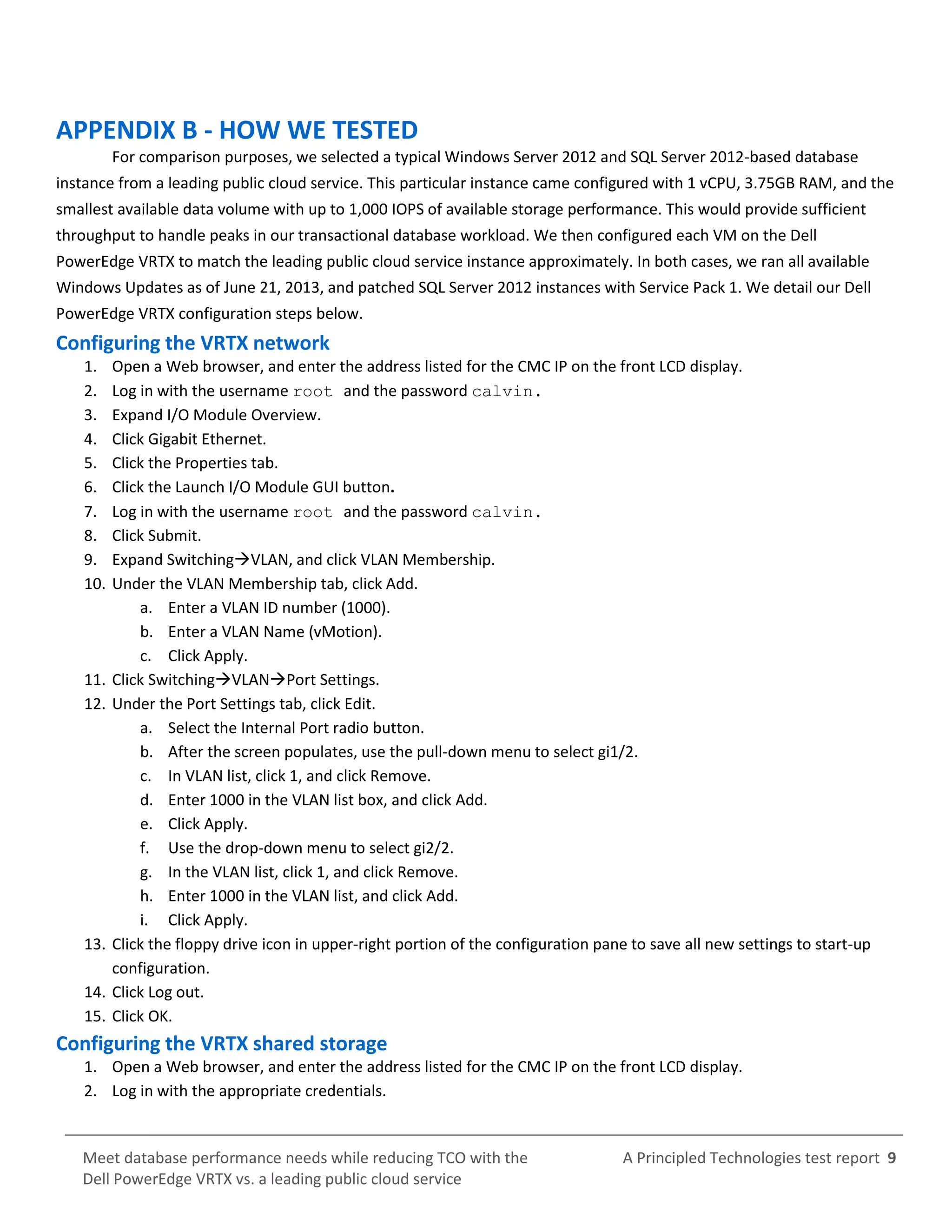 A Principled Technologies test report 9Meet database performance needs while reducing TCO with the
Dell PowerEdge VRTX vs. a leading public cloud service
APPENDIX B - HOW WE TESTED
For comparison purposes, we selected a typical Windows Server 2012 and SQL Server 2012-based database
instance from a leading public cloud service. This particular instance came configured with 1 vCPU, 3.75GB RAM, and the
smallest available data volume with up to 1,000 IOPS of available storage performance. This would provide sufficient
throughput to handle peaks in our transactional database workload. We then configured each VM on the Dell
PowerEdge VRTX to match the leading public cloud service instance approximately. In both cases, we ran all available
Windows Updates as of June 21, 2013, and patched SQL Server 2012 instances with Service Pack 1. We detail our Dell
PowerEdge VRTX configuration steps below.
Configuring the VRTX network
1. Open a Web browser, and enter the address listed for the CMC IP on the front LCD display.
2. Log in with the username root and the password calvin.
3. Expand I/O Module Overview.
4. Click Gigabit Ethernet.
5. Click the Properties tab.
6. Click the Launch I/O Module GUI button.
7. Log in with the username root and the password calvin.
8. Click Submit.
9. Expand SwitchingVLAN, and click VLAN Membership.
10. Under the VLAN Membership tab, click Add.
a. Enter a VLAN ID number (1000).
b. Enter a VLAN Name (vMotion).
c. Click Apply.
11. Click SwitchingVLANPort Settings.
12. Under the Port Settings tab, click Edit.
a. Select the Internal Port radio button.
b. After the screen populates, use the pull-down menu to select gi1/2.
c. In VLAN list, click 1, and click Remove.
d. Enter 1000 in the VLAN list box, and click Add.
e. Click Apply.
f. Use the drop-down menu to select gi2/2.
g. In the VLAN list, click 1, and click Remove.
h. Enter 1000 in the VLAN list, and click Add.
i. Click Apply.
13. Click the floppy drive icon in upper-right portion of the configuration pane to save all new settings to start-up
configuration.
14. Click Log out.
15. Click OK.
Configuring the VRTX shared storage
1. Open a Web browser, and enter the address listed for the CMC IP on the front LCD display.
2. Log in with the appropriate credentials.
 