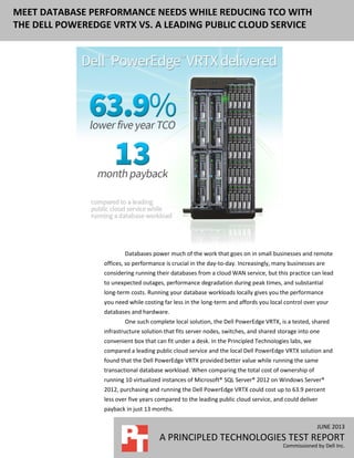 JUNE 2013
A PRINCIPLED TECHNOLOGIES TEST REPORT
Commissioned by Dell Inc.
MEET DATABASE PERFORMANCE NEEDS WHILE REDUCING TCO WITH
THE DELL POWEREDGE VRTX VS. A LEADING PUBLIC CLOUD SERVICE
Databases power much of the work that goes on in small businesses and remote
offices, so performance is crucial in the day-to-day. Increasingly, many businesses are
considering running their databases from a cloud WAN service, but this practice can lead
to unexpected outages, performance degradation during peak times, and substantial
long-term costs. Running your database workloads locally gives you the performance
you need while costing far less in the long-term and affords you local control over your
databases and hardware.
One such complete local solution, the Dell PowerEdge VRTX, is a tested, shared
infrastructure solution that fits server nodes, switches, and shared storage into one
convenient box that can fit under a desk. In the Principled Technologies labs, we
compared a leading public cloud service and the local Dell PowerEdge VRTX solution and
found that the Dell PowerEdge VRTX provided better value while running the same
transactional database workload. When comparing the total cost of ownership of
running 10 virtualized instances of Microsoft® SQL Server® 2012 on Windows Server®
2012, purchasing and running the Dell PowerEdge VRTX could cost up to 63.9 percent
less over five years compared to the leading public cloud service, and could deliver
payback in just 13 months.
 