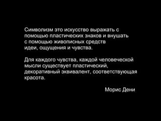 Символизм э то искусство выражать с помощью пластических знаков и внушать  с помощью живописных средств  идеи, ощущения и чувства .   Д ля каждого чувства, каждой человеческой мысли существует пластический, декоративный эквивалент, соответствующая красота . Морис Дени 