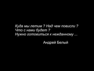 Куда мы летим ? Над чем повисли ?  Что с нами будет ?  Нужно готовиться к нежданному ... Андрей Белый 