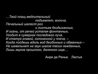 … Твой плащ медлительный подъемлет, волоча, Печальный шелест роз и листьев бездыханных, И осень, от речей усталая фонтанных, Уходит в сумерках последнего луча, И статуя главой, склоненной у плеча, – Когда пойдешь вдоль вод бездонных и обманных – Не шевельнет на звук шагов твоих нежданных, Лишь звуков прошлого, далекого ища…   Анри де Ренье.  Листья 