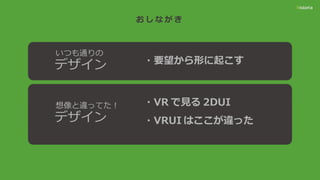 お し な が き
・要望から形に起こす
いつも通りの
デザイン
想像と違ってた！
デザイン
・VR で見る 2DUI
・VRUI はここが違った
 