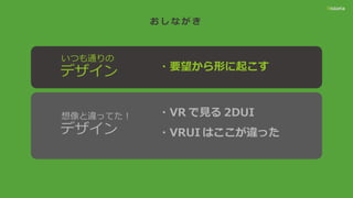 お し な が き
・要望から形に起こす
いつも通りの
デザイン
想像と違ってた！
デザイン
・VR で見る 2DUI
・VRUI はここが違った
 