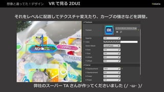 想像と違ってた！デザイン VR で見る 2DUI
それをレベルに配置してテクスチャ変えたり、カーブの強さなどを調整。
弊社のスーパー TA さんが作ってくださいました (/・ω・)/
 