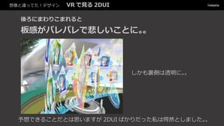 想像と違ってた！デザイン VR で見る 2DUI
後ろにまわりこまれると
板感がバレバレで悲しいことに。。
しかも裏側は透明に。。
予想できることだとは思いますが 2DUI ばかりだった私は愕然としました。。
 