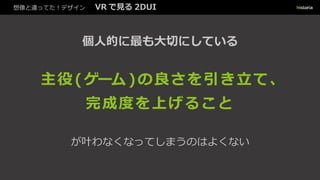 想像と違ってた！デザイン VR で見る 2DUI
個人的に最も大切にしている
主役 (ゲーム )の良さを引き立て、
完成度を上げること
が叶わなくなってしまうのはよくない
 