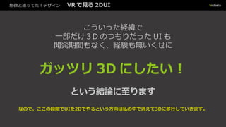 想像と違ってた！デザイン VR で見る 2DUI
こういった経緯で
一部だけ３D のつもりだった UI も
開発期間もなく、経験も無いくせに
ガッツリ 3D にしたい︕
という結論に至ります
なので、ここの段階でUIを2Dでやるという方向は私の中で消えて3Dに移行していきます。
 
