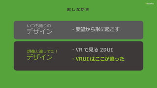 お し な が き
・要望から形に起こす
いつも通りの
デザイン
想像と違ってた！
デザイン
・VR で見る 2DUI
・VRUI はここが違った
 
