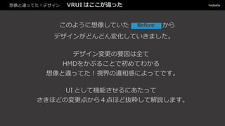 想像と違ってた！デザイン VRUI はここが違った
このように想像していた からBefore
デザインがどんどん変化していきました。
デザイン変更の要因は全て
HMDをかぶることで初めてわかる
想像と違ってた！視界の違和感によってです。
UI として機能させるにあたって
さきほどの変更点から４点ほど抜粋して解説します。
 