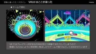 想像と違ってた！デザイン VRUI はここが違った
●ドームで囲む
VR ではプレイヤーが好きな方向を見たり移動できたりしてしまうので、
散漫にならないように別空間に飛ばしたりドームで囲うなどして注目させています
 