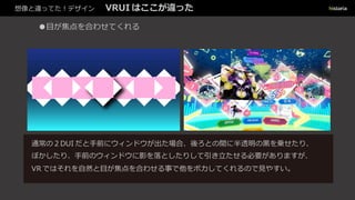 想像と違ってた！デザイン VRUI はここが違った
●目が焦点を合わせてくれる
通常の２DUI だと手前にウィンドウが出た場合、後ろとの間に半透明の黒を乗せたり、
ぼかしたり、手前のウィンドウに影を落としたりして引き立たせる必要がありますが、
VR ではそれを自然と目が焦点を合わせる事で他をボカしてくれるので見やすい。
 