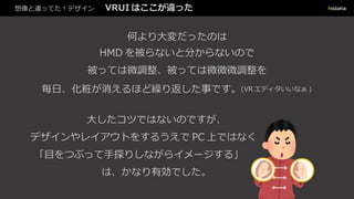 想像と違ってた！デザイン VRUI はここが違った
何より大変だったのは
HMD を被らないと分からないので
被っては微調整、被っては微微微調整を
毎日、化粧が消えるほど繰り返した事です。(VR エディタいいなぁ )
大したコツではないのですが、
デザインやレイアウトをするうえで PC 上ではなく
「目をつぶって手探りしながらイメージする」
は、かなり有効でした。
 