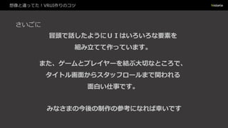 想像と違ってた！VRUI作りのコツ
さいごに
冒頭で話したようにＵＩはいろいろな要素を
組み立てて作っています。
みなさまの今後の制作の参考になれば幸いです
また、ゲームとプレイヤーを結ぶ大切なところで、
タイトル画面からスタッフロールまで関われる
面白い仕事です。
 