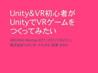 Unity&VR初心者が 
UnityでVRゲームを 
つくってみたい
ARCANA Meetup #27 (2017/08/01) 
株式会社スタジオ・アルカナ�深澤 ひかり
 