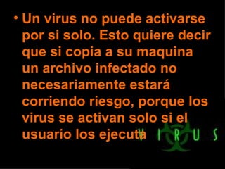 Un virus no puede activarse por si solo. Esto quiere decir que si copia a su maquina un archivo infectado no necesariamente estará corriendo riesgo, porque los virus se activan solo si el usuario los ejecuta 