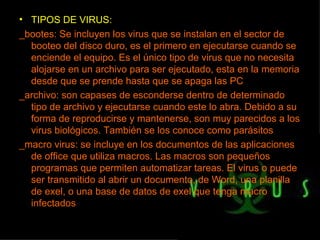 TIPOS DE VIRUS: _bootes: Se incluyen los virus que se instalan en el sector de booteo del disco duro, es el primero en ejecutarse cuando se enciende el equipo. Es el único tipo de virus que no necesita alojarse en un archivo para ser ejecutado, esta en la memoria desde que se prende hasta que se apaga las PC _archivo: son capases de esconderse dentro de determinado tipo de archivo y ejecutarse cuando este lo abra. Debido a su forma de reproducirse y mantenerse, son muy parecidos a los virus biológicos. También se los conoce como parásitos _macro virus: se incluye en los documentos de las aplicaciones de office que utiliza macros. Las macros son pequeños programas que permiten automatizar tareas. El virus o puede ser transmitido al abrir un documento, de Word, una planilla de exel, o una base de datos de exel que tenga macro infectados 