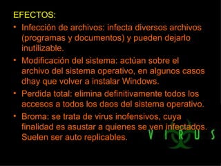 EFECTOS: Infección de archivos: infecta diversos archivos (programas y documentos) y pueden dejarlo inutilizable. Modificación del sistema: actúan sobre el archivo del sistema operativo, en algunos casos dhay que volver a instalar Windows. Perdida total: elimina definitivamente todos los accesos a todos los daos del sistema operativo. Broma: se trata de virus inofensivos, cuya finalidad es asustar a quienes se ven infectados. Suelen ser auto replicables. 