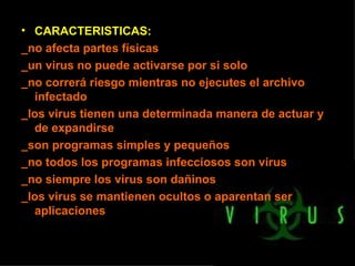 CARACTERISTICAS: _no afecta partes físicas _un virus no puede activarse por si solo _no correrá riesgo mientras no ejecutes el archivo infectado _los virus tienen una determinada manera de actuar y de expandirse _son programas simples y pequeños _no todos los programas infecciosos son virus _no siempre los virus son dañinos _los virus se mantienen ocultos o aparentan ser aplicaciones 